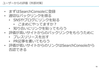 50
ユーザーからの評価（外部対策）
• まずはSearchConsoleに登録
• 適切なバックリンクを得る
• SNSやブログにリンクを貼る
• こまめにやってますか？
• 知り合いにリンクを貼ってもらう
• 評価が高いサイトからのバックリンクをもらうために
• プレスリリースを出す
• PR記事を書いてもらう
• 評価が低いサイトからのリンクはSearchConsoleから
否認できる
 
