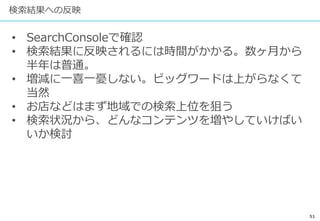 51
検索結果への反映
• SearchConsoleで確認
• 検索結果に反映されるには時間がかかる。数ヶ月から
半年は普通。
• 増減に一喜一憂しない。ビッグワードは上がらなくて
当然
• お店などはまず地域での検索上位を狙う
• 検索状況から、どんなコンテンツを増やしていけばい
いか検討
 