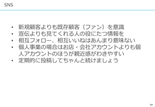 54
SNS
• 新規顧客よりも既存顧客（ファン）を意識
• 宣伝よりも見てくれる人の役にたつ情報を
• 相互フォロー、相互いいねはあんまり意味ない
• 個人事業の場合はお店・会社アカウントよりも個
人アカウントのほうが親近感がわきやすい
• 定期的に投稿してちゃんと続けましょう
 
