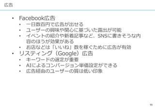 55
広告
• Facebook広告
• 一日数百円で広告が出せる
• ユーザーの興味や関心に基づいた露出が可能
• イベントの紹介や新着記事など、SNSに書きそうな内
容のほうが効果がある
• お店などは「いいね」数を稼ぐために広告が有効
• リスティング（Google）広告
• キーワードの選定が重要
• AIによるコンバージョン単価設定ができる
• 広告経由のユーザーの質は低い印象
 