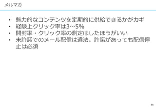 56
メルマガ
• 魅力的なコンテンツを定期的に供給できるかがカギ
• 経験上クリック率は3〜5%
• 開封率・クリック率の測定はしたほうがいい
• 未許諾でのメール配信は違法。許諾があっても配信停
止は必須
 