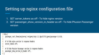 Setting up nginx configuration file
1. SET server_tokens as off - To hide nginx version
2. SET passenger_show_version_in_header as off - To hide Phusion Passenger
version
 