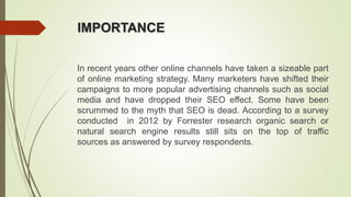 IMPORTANCE
In recent years other online channels have taken a sizeable part
of online marketing strategy. Many marketers have shifted their
campaigns to more popular advertising channels such as social
media and have dropped their SEO effect. Some have been
scrummed to the myth that SEO is dead. According to a survey
conducted in 2012 by Forrester research organic search or
natural search engine results still sits on the top of traffic
sources as answered by survey respondents.
 