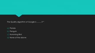 The Quality algorithm of Google is ..........? *
a) Panda
b) Penguin
c) Humming Bird
d) None of the above
 