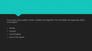 If you have a low quality content problem the algorithm that most likely will negatively affect
your page is *
A. Panda
B. Penguin
C. Hummingbird
D. Non of the above
 