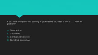 If you have low quality links pointing to your website you need a tool to........ to fix this
problem *
A. Disavow links
B. Count links
C. Get duplicate content
D. Get all link description
 