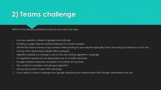 2) Teams challenge
Which of the following statements are true and which are false :
1. Any new website is added to google automatically
2. Crawling a page happens before indexing it to a search engine
3. Off site SEO means Having a big number of links pointing to your website especially if they are having an identical anchor text
4. Having a Non responding website affects penguin
5. Algorithm update is a change in one of the core ranking algorithms of google
6. An algorithm update can be responsible only for a traffic decrease
7. Google analytics measures the speed of a website (it’s up time)
8. Thin content is a problem with penguin algorithm
9. Having big number of ads is NOT advisable
10. If you need to check a message from google regarding your website errors then Google webmaster is the tool
 