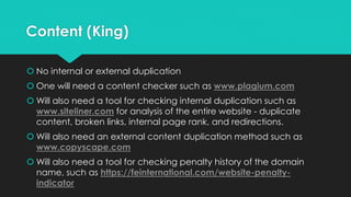 Content (King)
 No internal or external duplication
 One will need a content checker such as www.plagium.com
 Will also need a tool for checking internal duplication such as
www.siteliner.com for analysis of the entire website - duplicate
content, broken links, internal page rank, and redirections.
 Will also need an external content duplication method such as
www.copyscape.com
 Will also need a tool for checking penalty history of the domain
name, such as https://feinternational.com/website-penalty-
indicator
 