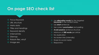 On page SEO check list
 Focus Keyword
 URL structure
 Meta data
 Titles and headings
 Keyword density
 Internal links
 Sitemap
 Robots files, why?
 Image seo
 Use alternative words for the targeted
keywords in the content body.
 Use short sentences
 Use correct punctuation and spelling
 Avoid passive sentence structure
 Minimum of 300 words per article
 No duplication
 No broken links (internally)
 Share for social media
 Responsive
 
