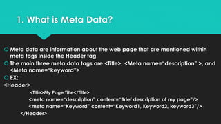 1. What is Meta Data?
 Meta data are information about the web page that are mentioned within
meta tags inside the Header tag
 The main three meta data tags are <Title>, <Meta name=“description” >, and
<Meta name=“keyword”>
 EX:
<Header>
<Title>My Page Title</Title>
<meta name=“description” content=“Brief description of my page”/>
<meta name=“Keyword” content=“Keyword1, Keyword2, keyword3”/>
</Header>
 