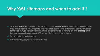 Why XML sitemaps and when to add it ?
 Why XML Sitemaps are important for SEO. ... XML Sitemaps are important for SEO because
they make it easier for Google to find your site's pages—this is important because Google
ranks web PAGES not just websites. There is no downside of having an XML Sitemap and
having one can improve your SEO, so we highly recommend them.
 To be added in website root
 Submitted to google via web master tool
 
