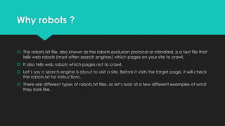 Why robots ?
 The robots.txt file, also known as the robots exclusion protocol or standard, is a text file that
tells web robots (most often search engines) which pages on your site to crawl.
 It also tells web robots which pages not to crawl.
 Let’s say a search engine is about to visit a site. Before it visits the target page, it will check
the robots.txt for instructions.
 There are different types of robots.txt files, so let’s look at a few different examples of what
they look like.
 