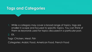 Tags and Categories
1. While a category may cover a broad range of topics, tags are
smaller in scope and focused to specific topics. You can think of
them as keywords used for topics discussed in a particular post.
2. EX.
Tags: Chicken, Meat, Fish
Categories: Arabic Food, American Food, French Food
 