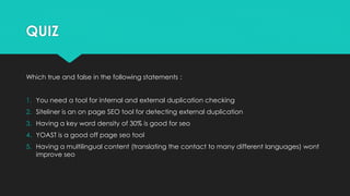 QUIZ
Which true and false in the following statements :
1. You need a tool for internal and external duplication checking
2. Siteliner is an on page SEO tool for detecting external duplication
3. Having a key word density of 30% is good for seo
4. YOAST is a good off page seo tool
5. Having a multilingual content (translating the contact to many different languages) wont
improve seo
 