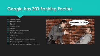 Google has 200 Ranking Factors
 Domain power
 Keyword density
 Speed
 Mobile friendly
 Security
 Original vs duplicate content
 Rich vs Thin content
 Anchor Text
 Backlinks
 Errors : Grammar and spelling mistakes
 Freshness / update
 Use google analytics and google webmaster
 