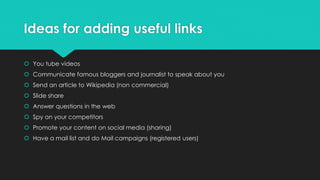 Ideas for adding useful links
 You tube videos
 Communicate famous bloggers and journalist to speak about you
 Send an article to Wikipedia (non commercial)
 Slide share
 Answer questions in the web
 Spy on your competitors
 Promote your content on social media (sharing)
 Have a mail list and do Mail campaigns (registered users)
 