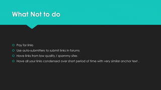What Not to do
 Pay for links
 Use auto-submitters to submit links in forums
 Have links from low quality / spammy sites
 Have all your links condensed over short period of time with very similar anchor text .
 
