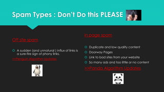 Spam Types : Don’t Do this PLEASE
Off site spam
 A sudden (and unnatural ) influx of links is
a sure-fire sign of phony links.
>>Penguin Algorithm Updates
in page spam
 Duplicate and low quality content
 Doorway Pages
 Link to bad sites from your website
 So many ads and too little or no content
>>Panda Algorithm Updates
 
