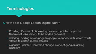 Terminologies
How does Google Search Engine Work?
o Crawling : Process of discovering new and updated pages by
Googlebot (aka spiders) to be added (indexed)
o Indexing : adding a web page to google to appear in its search results
related to certain search criteria's
o Algorithm Update : Confirmed change in one of googles ranking
algorithm
 