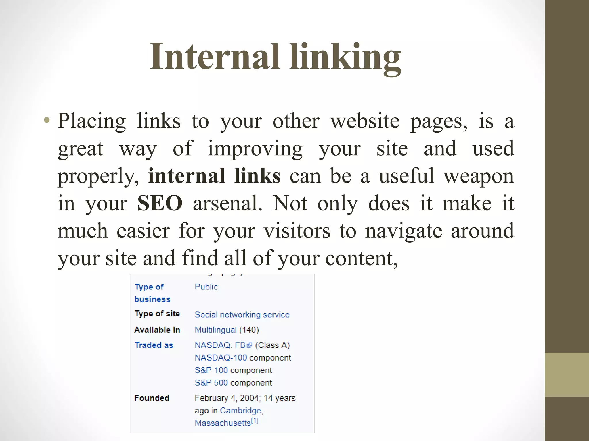Internal linking
• Placing links to your other website pages, is a
great way of improving your site and used
properly, internal links can be a useful weapon
in your SEO arsenal. Not only does it make it
much easier for your visitors to navigate around
your site and find all of your content,
 
