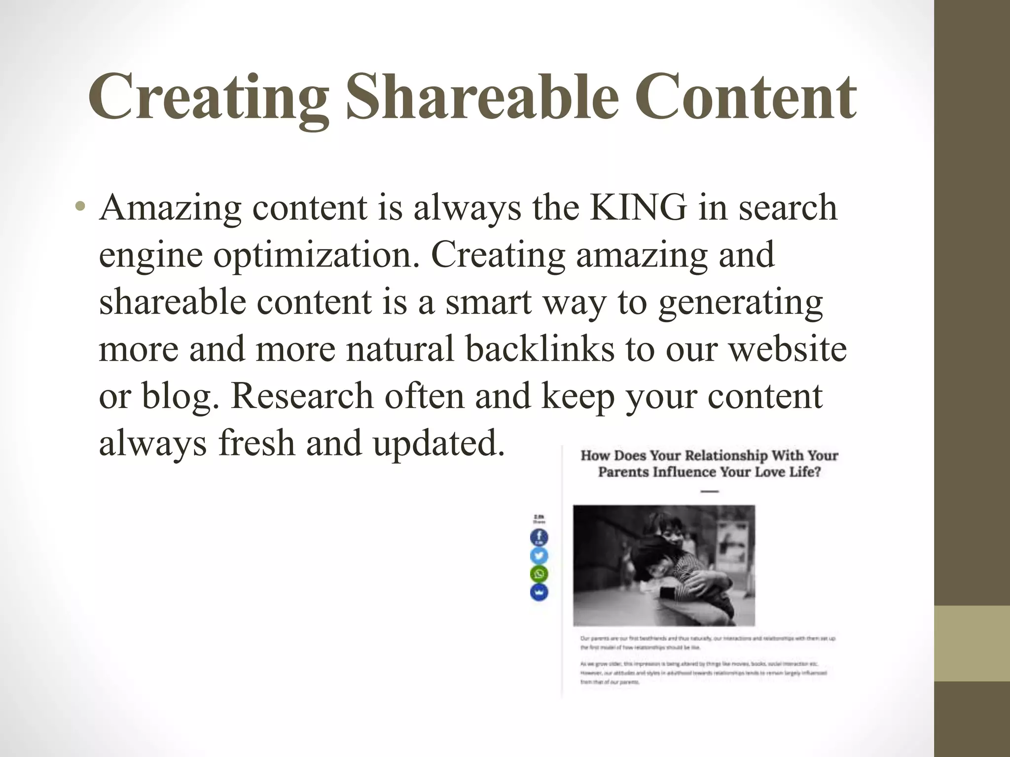 Creating Shareable Content
• Amazing content is always the KING in search
engine optimization. Creating amazing and
shareable content is a smart way to generating
more and more natural backlinks to our website
or blog. Research often and keep your content
always fresh and updated.
 