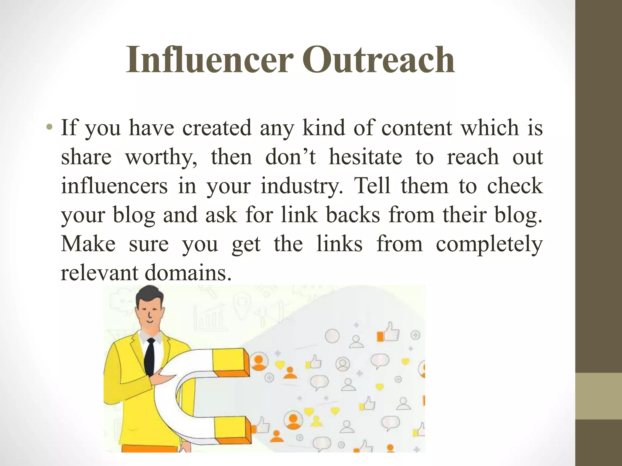 Influencer Outreach
• If you have created any kind of content which is
share worthy, then don’t hesitate to reach out
influencers in your industry. Tell them to check
your blog and ask for link backs from their blog.
Make sure you get the links from completely
relevant domains.
 