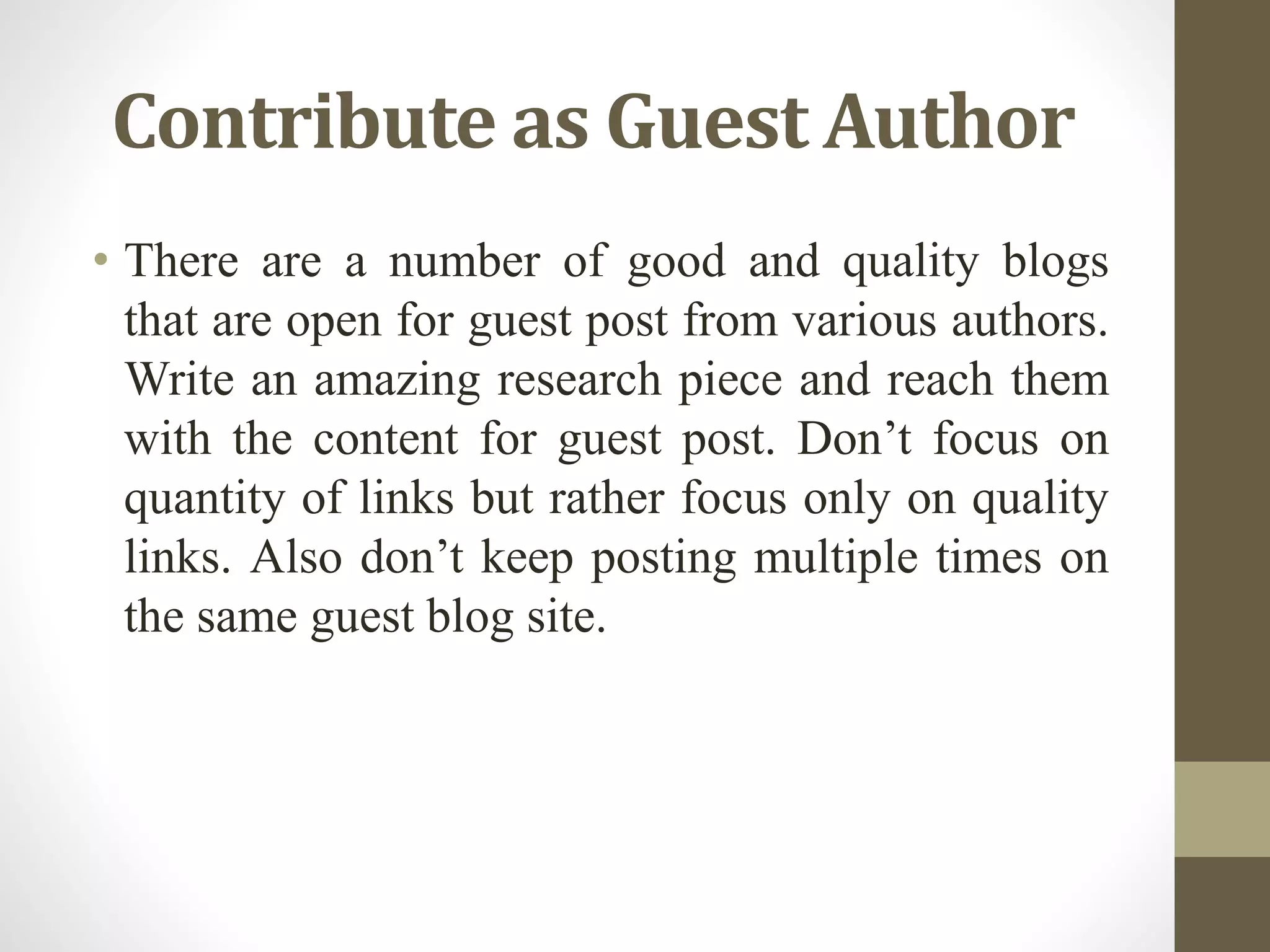 Contribute as Guest Author
• There are a number of good and quality blogs
that are open for guest post from various authors.
Write an amazing research piece and reach them
with the content for guest post. Don’t focus on
quantity of links but rather focus only on quality
links. Also don’t keep posting multiple times on
the same guest blog site.
 