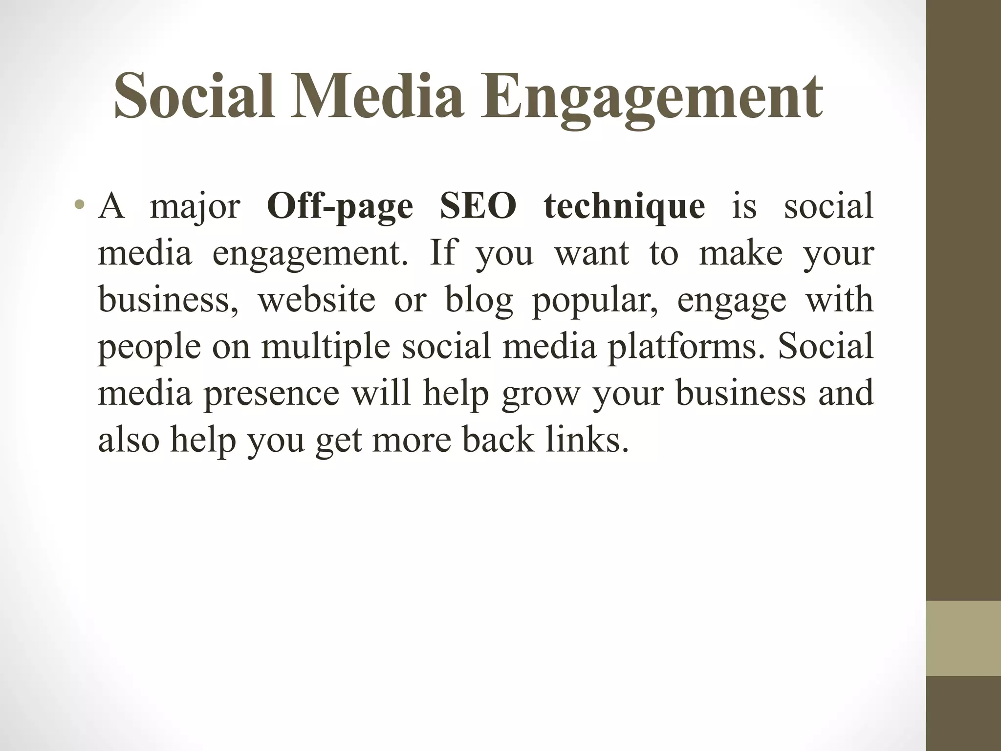 Social Media Engagement
• A major Off-page SEO technique is social
media engagement. If you want to make your
business, website or blog popular, engage with
people on multiple social media platforms. Social
media presence will help grow your business and
also help you get more back links.
 
