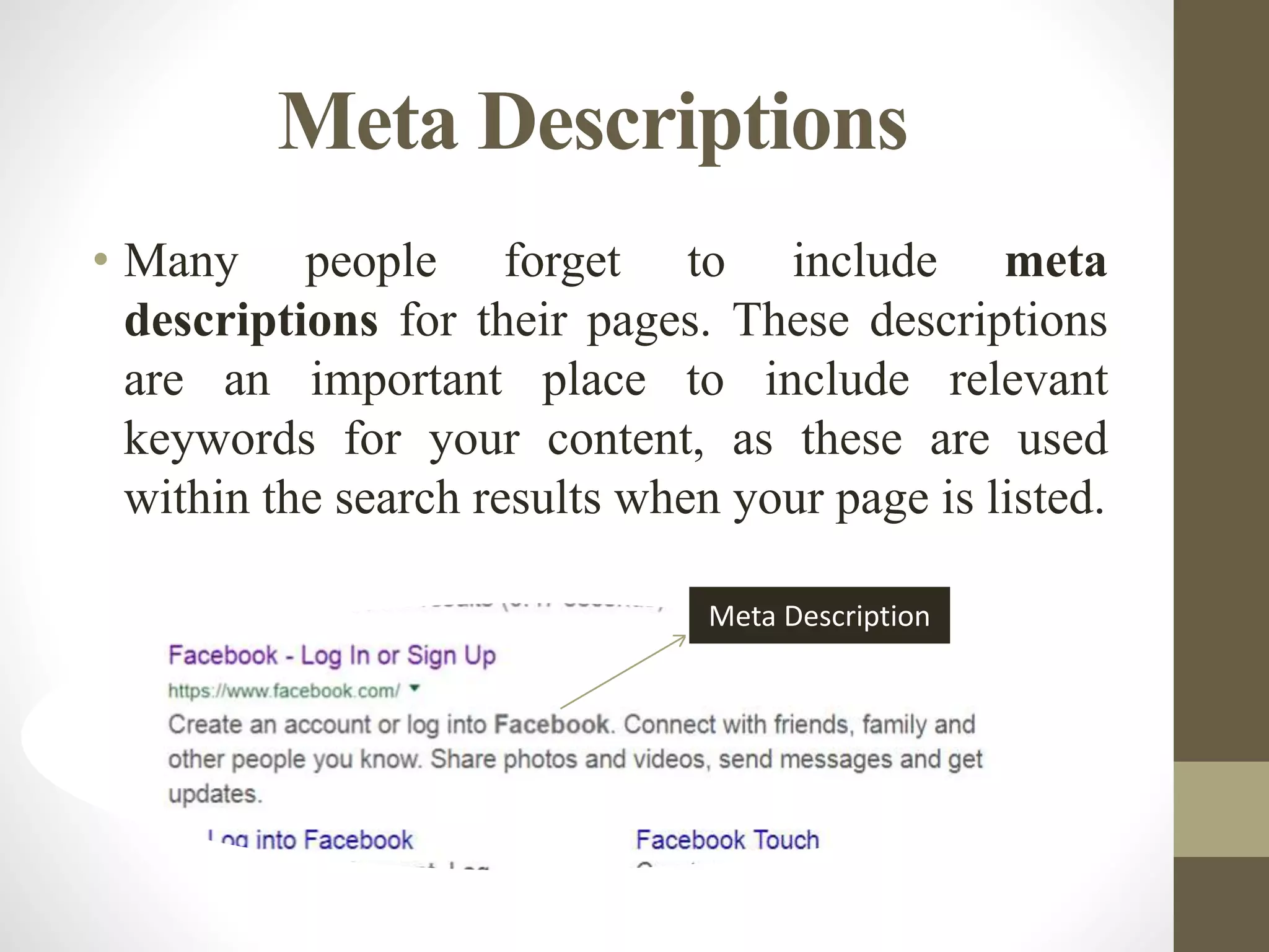Meta Descriptions
• Many people forget to include meta
descriptions for their pages. These descriptions
are an important place to include relevant
keywords for your content, as these are used
within the search results when your page is listed.
Meta Description
 