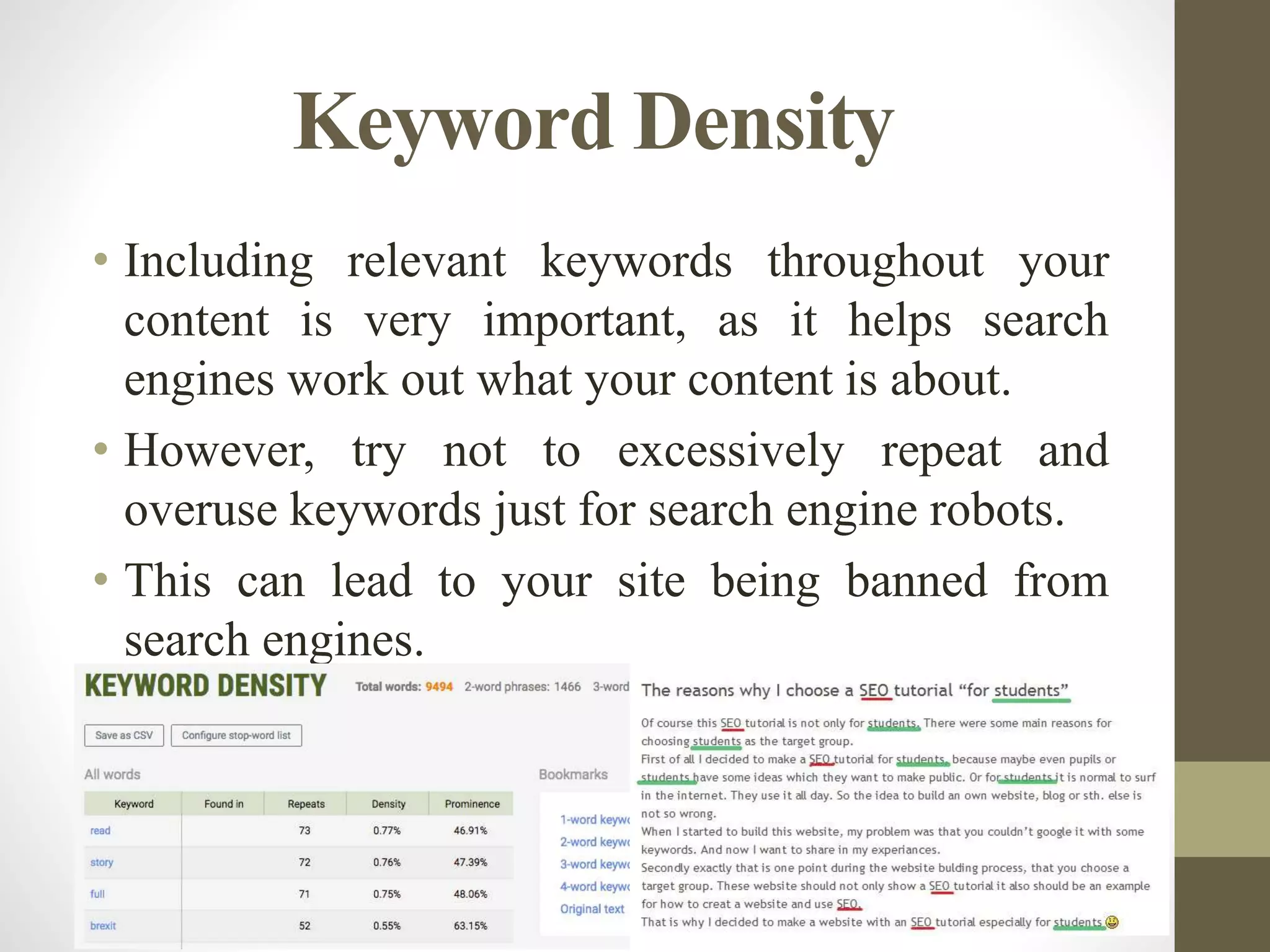 Keyword Density
• Including relevant keywords throughout your
content is very important, as it helps search
engines work out what your content is about.
• However, try not to excessively repeat and
overuse keywords just for search engine robots.
• This can lead to your site being banned from
search engines.
 