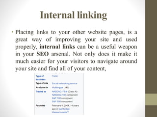Internal linking
• Placing links to your other website pages, is a
great way of improving your site and used
properly, internal links can be a useful weapon
in your SEO arsenal. Not only does it make it
much easier for your visitors to navigate around
your site and find all of your content,
 