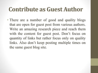 Contribute as Guest Author
• There are a number of good and quality blogs
that are open for guest post from various authors.
Write an amazing research piece and reach them
with the content for guest post. Don’t focus on
quantity of links but rather focus only on quality
links. Also don’t keep posting multiple times on
the same guest blog site.
 