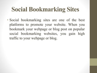 Social Bookmarking Sites
• Social bookmarking sites are one of the best
platforms to promote your website. When you
bookmark your webpage or blog post on popular
social bookmarking websites, you gain high
traffic to your webpage or blog.
 