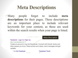 Meta Descriptions
• Many people forget to include meta
descriptions for their pages. These descriptions
are an important place to include relevant
keywords for your content, as these are used
within the search results when your page is listed.
Meta Description
 