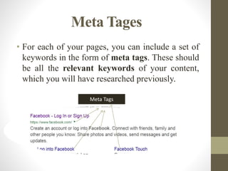 Meta Tages
• For each of your pages, you can include a set of
keywords in the form of meta tags. These should
be all the relevant keywords of your content,
which you will have researched previously.
Meta Tags
 