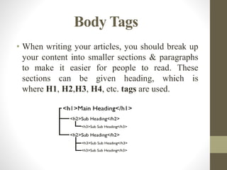 Body Tags
• When writing your articles, you should break up
your content into smaller sections & paragraphs
to make it easier for people to read. These
sections can be given heading, which is
where H1, H2,H3, H4, etc. tags are used.
 