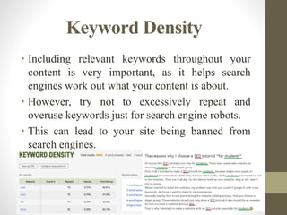 Keyword Density
• Including relevant keywords throughout your
content is very important, as it helps search
engines work out what your content is about.
• However, try not to excessively repeat and
overuse keywords just for search engine robots.
• This can lead to your site being banned from
search engines.
 