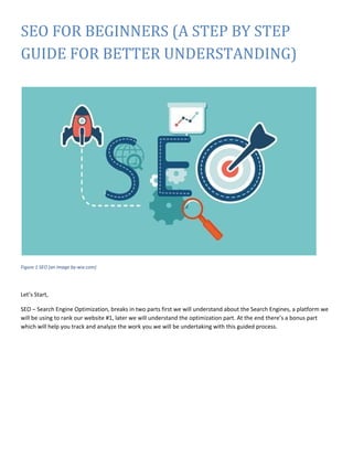 SEO FOR BEGINNERS (A STEP BY STEP
GUIDE FOR BETTER UNDERSTANDING)
Figure 1 SEO (an image by-wix.com)
Let’s Start,
SEO – Search Engine Optimization, breaks in two parts first we will understand about the Search Engines, a platform we
will be using to rank our website #1, later we will understand the optimization part. At the end there’s a bonus part
which will help you track and analyze the work you we will be undertaking with this guided process.
 