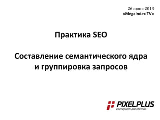 Практика SEO
Составление семантического ядра
и группировка запросов
26 июня 2013
«MegaIndex TV»
 