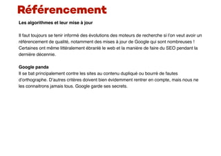 Les algorithmes et leur mise à jour
Il faut toujours se tenir informé des évolutions des moteurs de recherche si l’on veut avoir un
référencement de qualité, notamment des mises à jour de Google qui sont nombreuses !
Certaines ont même littéralement ébranlé le web et la manière de faire du SEO pendant la
dernière décennie.
Google panda
Il se bat principalement contre les sites au contenu dupliqué ou bourré de fautes
d’orthographe. D’autres critères doivent bien évidemment rentrer en compte, mais nous ne
les connaitrons jamais tous. Google garde ses secrets.
Référencement
 
