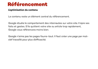 L’optimisation du contenu
Le contenu reste un élément central du référencement.
Google étudie le comportement des internautes sur votre site. Il épie ses
faits et gestes. S’ils quittent votre site ou article trop rapidement,
Google vous référencera moins bien.
Google n’aime pas les pages fourre-tout. Il faut créer une page par mot-
clef travaillé pour plus d’ef
fi
cacité.
Référencement
 