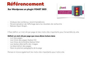 Sur Wordpress un plugin YOAST SEO
Référencement
- Analyse des contenus, recommandations
- Personnalisation de l’af
fi
chage dans les résultats de recherche
- Balises Open Graph…
Il faut dé
fi
nir un mot clé par page et des mots clés importants pour l’ensemble du site.
Dé
fi
nir un mot clé par page que nous allons inclure dans
- L’url des pages
- Les titres des pages (balise H1)
- Les titres de la fenêtre (balise title)
- Les textes alternatifs des images
- La description des pages
- Dans le premier paragraphe de la page
Pensez à inclure également les mots clés importants pour notre site.
 