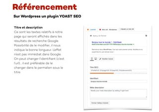 Sur Wordpress un plugin YOAST SEO
Référencement
Titre et description
Ce sont les textes relatifs à notre
page qui seront af
fi
chés dans les
résultats de recherche Google.
Possibilité de le modi
fi
er, il nous
indique la bonne longueur. L’effet
n’est pas immédiat dans Google.
On peut changer l’identi
fi
ant (c’est
l’url) , il est préférable de le
changer dans le permalien sous le
titre.
 