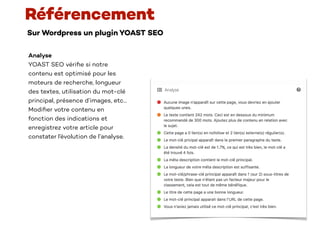 Sur Wordpress un plugin YOAST SEO
Référencement
Analyse
YOAST SEO véri
fi
e si notre
contenu est optimisé pour les
moteurs de recherche, longueur
des textes, utilisation du mot-clé
principal, présence d’images, etc…
Modi
fi
er votre contenu en
fonction des indications et
enregistrez votre article pour
constater l’évolution de l’analyse.
 