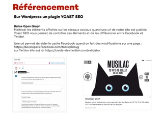 Sur Wordpress un plugin YOAST SEO
Référencement
Balise Open Graph
Maitriser les éléments af
fi
chés sur les réseaux sociaux quand une url de notre site est publiée.
Yoast SEO nous permet de contrôler ces éléments et de les différencier entre Facebook et
Twitter.
Une url permet de vider le cache Facebook quand on fait des modi
fi
cations sur une page :
https://developers.facebook.com/tools/debug
sur Twitter elle est ici https://cards-dev.twitter.com/validator
 