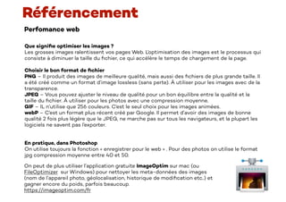Perfomance web
Référencement
Que signi
fi
e optimiser les images ?
Les grosses images ralentissent vos pages Web. L’optimisation des images est le processus qui
consiste à diminuer la taille du
fi
chier, ce qui accélère le temps de chargement de la page.
Choisir le bon format de
fi
chier
PNG – Il produit des images de meilleure qualité, mais aussi des
fi
chiers de plus grande taille. Il
a été créé comme un format d’image lossless (sans perte). À utiliser pour les images avec de la
transparence.
JPEG – Vous pouvez ajuster le niveau de qualité pour un bon équilibre entre la qualité et la
taille du
fi
chier. À utiliser pour les photos avec une compression moyenne.
GIF – IL n’utilise que 256 couleurs. C’est le seul choix pour les images animées.
webP – C’est un format plus récent créé par Google. Il permet d’avoir des images de bonne
qualité 2 fois plus légère que le JPEG, ne marche pas sur tous les navigateurs, et la plupart les
logiciels ne savent pas l’exporter.
En pratique, dans Photoshop
On utilise toujours la fonction « enregistrer pour le web » . Pour des photos on utilise le format
jpg compression moyenne entre 40 et 50.
On peut de plus utiliser l’application gratuite ImageOptim sur mac (ou
FileOptimizer sur Windows) pour nettoyer les meta-données des images
(nom de l’appareil photo, géolocalisation, historique de modi
fi
cation etc..) et
gagner encore du poids, parfois beaucoup.
https://imageoptim.com/fr
 