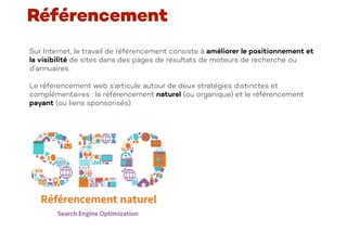 Sur Internet, le travail de référencement consiste à améliorer le positionnement et
la visibilité de sites dans des pages de résultats de moteurs de recherche ou
d’annuaires.
Le référencement web s'articule autour de deux stratégies distinctes et
complémentaires : le référencement naturel (ou organique) et le référencement
payant (ou liens sponsorisés).
Référencement
 