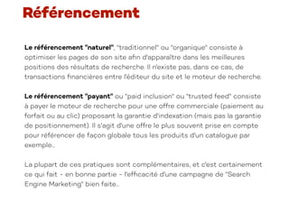 Le référencement "naturel", "traditionnel" ou "organique" consiste à
optimiser les pages de son site a
fi
n d'apparaître dans les meilleures
positions des résultats de recherche. Il n'existe pas, dans ce cas, de
transactions
fi
nancières entre l'éditeur du site et le moteur de recherche.
Le référencement "payant" ou "paid inclusion" ou "trusted feed" consiste
à payer le moteur de recherche pour une offre commerciale (paiement au
forfait ou au clic) proposant la garantie d'indexation (mais pas la garantie
de positionnement). Il s'agit d'une offre le plus souvent prise en compte
pour référencer de façon globale tous les produits d'un catalogue par
exemple...
La plupart de ces pratiques sont complémentaires, et c'est certainement
ce qui fait - en bonne partie - l'ef
fi
cacité d'une campagne de "Search
Engine Marketing" bien faite...
Référencement
 