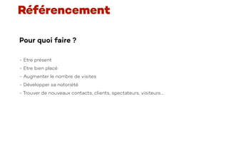 Pour quoi faire ?
- Etre présent
- Etre bien placé
- Augmenter le nombre de visites
- Développer sa notoriété
- Trouver de nouveaux contacts, clients, spectateurs, visiteurs….
Référencement
 