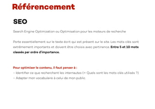 SEO
Search Engine Optimization ou Optimisation pour les moteurs de recherche
Porte essentiellement sur le texte écrit qui est présent sur le site. Les mots clés sont
extrêmement importants et doivent être choisis avec pertinence. Entre 5 et 10 mots
classés par ordre d’importance.
Pour optimiser le contenu, il faut penser à :
- Identi
fi
er ce que recherchent les internautes (= Quels sont les mots clés utilisés ?)
- Adapter mon vocabulaire à celui de mon public.
Référencement
 